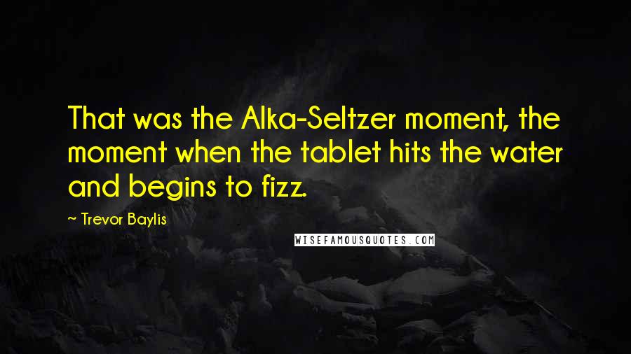 Trevor Baylis Quotes: That was the Alka-Seltzer moment, the moment when the tablet hits the water and begins to fizz.