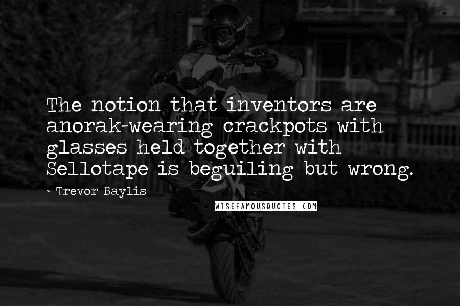 Trevor Baylis Quotes: The notion that inventors are anorak-wearing crackpots with glasses held together with Sellotape is beguiling but wrong.