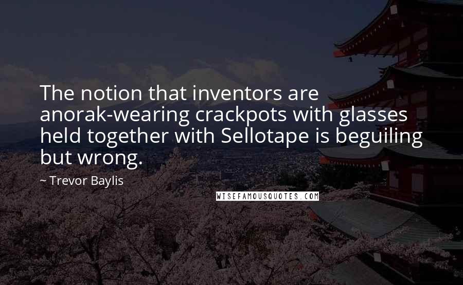 Trevor Baylis Quotes: The notion that inventors are anorak-wearing crackpots with glasses held together with Sellotape is beguiling but wrong.