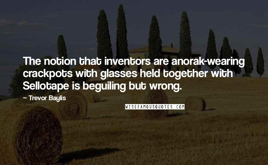 Trevor Baylis Quotes: The notion that inventors are anorak-wearing crackpots with glasses held together with Sellotape is beguiling but wrong.