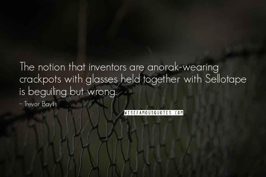 Trevor Baylis Quotes: The notion that inventors are anorak-wearing crackpots with glasses held together with Sellotape is beguiling but wrong.