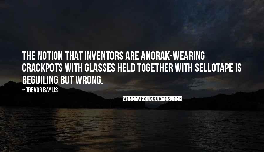 Trevor Baylis Quotes: The notion that inventors are anorak-wearing crackpots with glasses held together with Sellotape is beguiling but wrong.