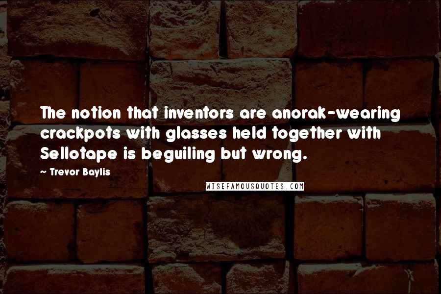 Trevor Baylis Quotes: The notion that inventors are anorak-wearing crackpots with glasses held together with Sellotape is beguiling but wrong.