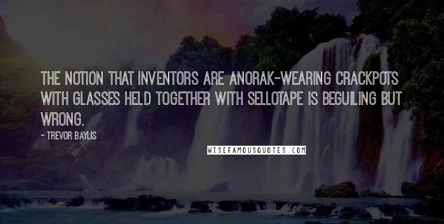 Trevor Baylis Quotes: The notion that inventors are anorak-wearing crackpots with glasses held together with Sellotape is beguiling but wrong.