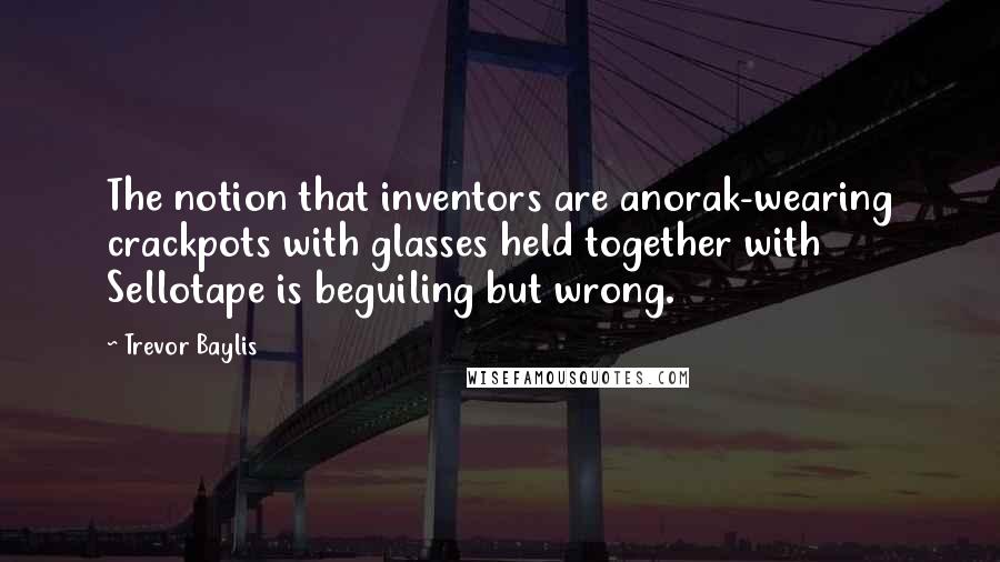 Trevor Baylis Quotes: The notion that inventors are anorak-wearing crackpots with glasses held together with Sellotape is beguiling but wrong.