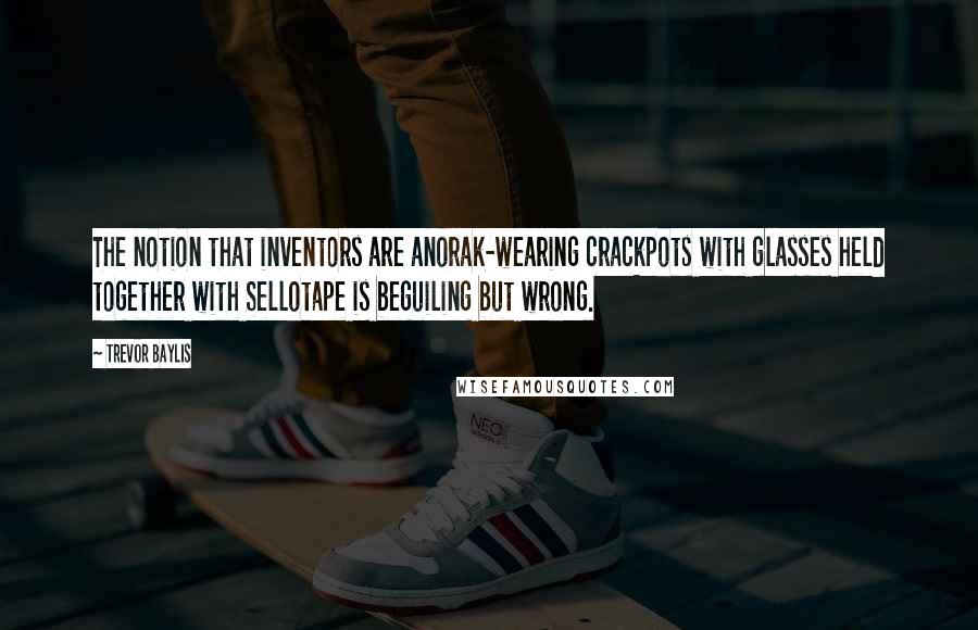 Trevor Baylis Quotes: The notion that inventors are anorak-wearing crackpots with glasses held together with Sellotape is beguiling but wrong.