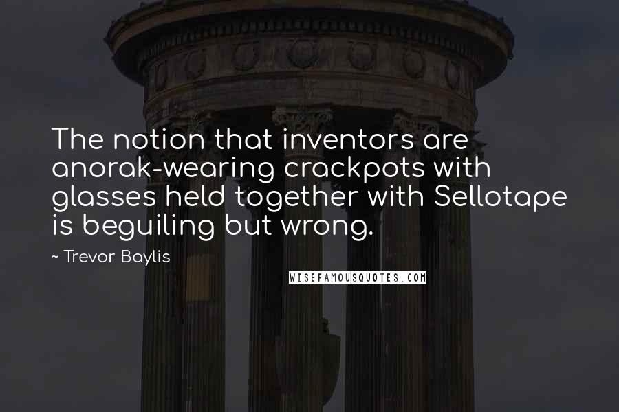 Trevor Baylis Quotes: The notion that inventors are anorak-wearing crackpots with glasses held together with Sellotape is beguiling but wrong.