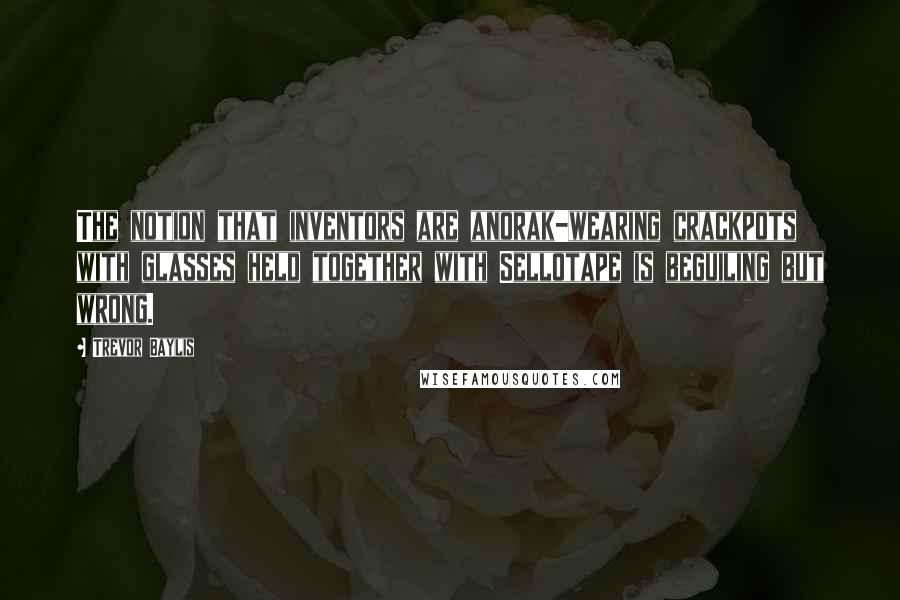 Trevor Baylis Quotes: The notion that inventors are anorak-wearing crackpots with glasses held together with Sellotape is beguiling but wrong.