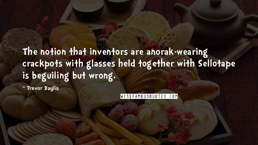 Trevor Baylis Quotes: The notion that inventors are anorak-wearing crackpots with glasses held together with Sellotape is beguiling but wrong.