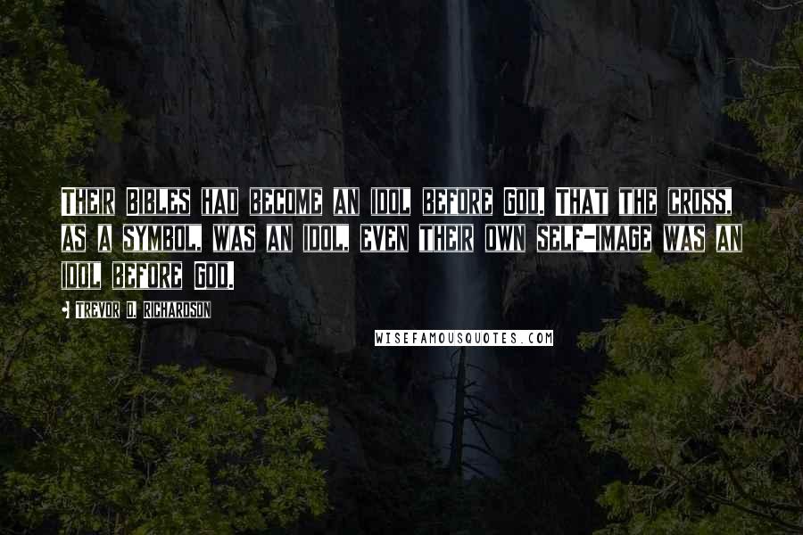 Trevor D. Richardson Quotes: Their Bibles had become an idol before God. That the cross, as a symbol, was an idol, even their own self-image was an idol before God.