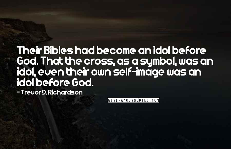 Trevor D. Richardson Quotes: Their Bibles had become an idol before God. That the cross, as a symbol, was an idol, even their own self-image was an idol before God.