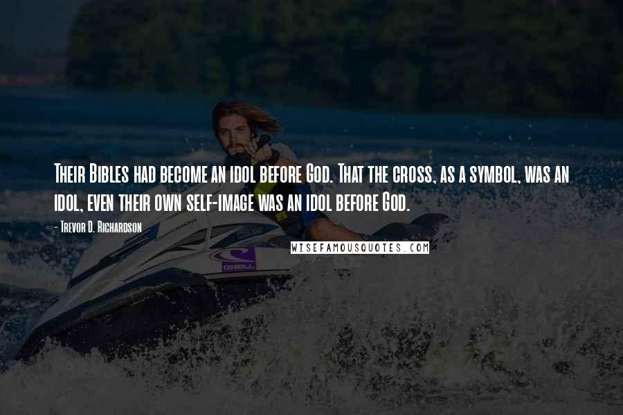 Trevor D. Richardson Quotes: Their Bibles had become an idol before God. That the cross, as a symbol, was an idol, even their own self-image was an idol before God.