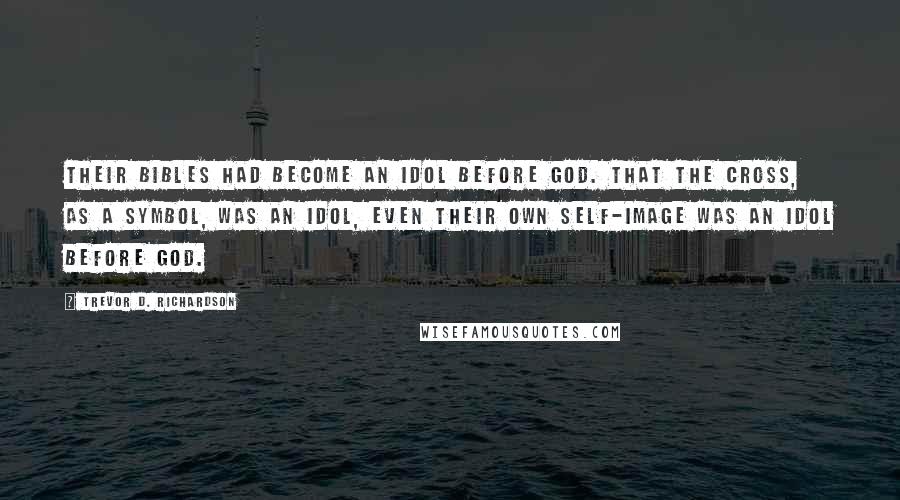 Trevor D. Richardson Quotes: Their Bibles had become an idol before God. That the cross, as a symbol, was an idol, even their own self-image was an idol before God.