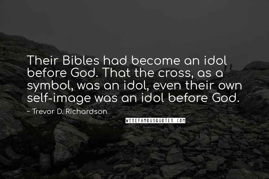 Trevor D. Richardson Quotes: Their Bibles had become an idol before God. That the cross, as a symbol, was an idol, even their own self-image was an idol before God.