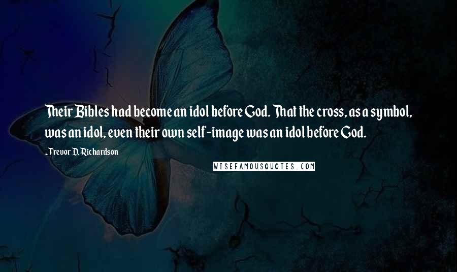 Trevor D. Richardson Quotes: Their Bibles had become an idol before God. That the cross, as a symbol, was an idol, even their own self-image was an idol before God.