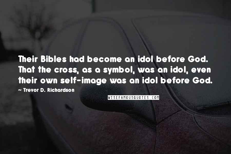 Trevor D. Richardson Quotes: Their Bibles had become an idol before God. That the cross, as a symbol, was an idol, even their own self-image was an idol before God.