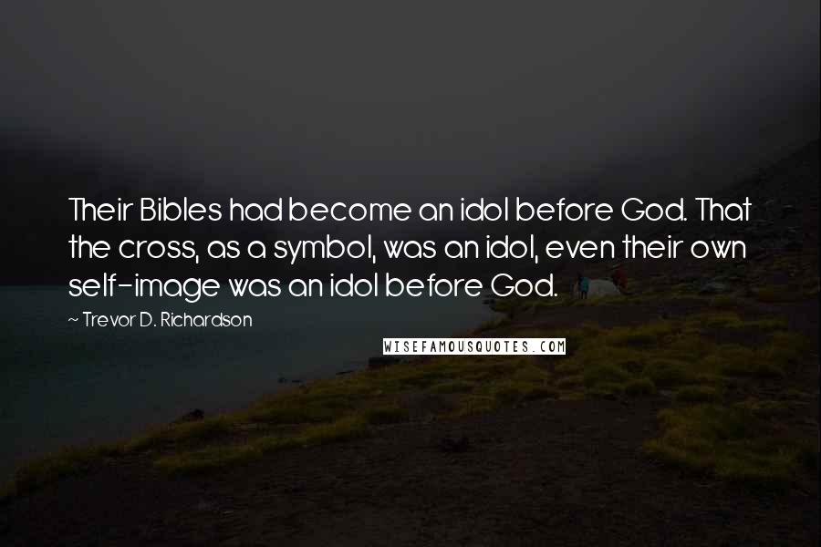 Trevor D. Richardson Quotes: Their Bibles had become an idol before God. That the cross, as a symbol, was an idol, even their own self-image was an idol before God.