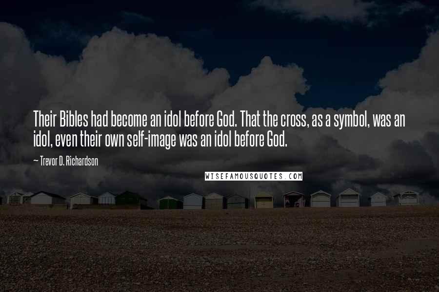 Trevor D. Richardson Quotes: Their Bibles had become an idol before God. That the cross, as a symbol, was an idol, even their own self-image was an idol before God.