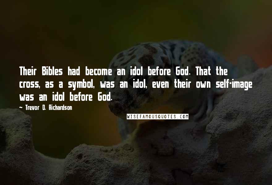 Trevor D. Richardson Quotes: Their Bibles had become an idol before God. That the cross, as a symbol, was an idol, even their own self-image was an idol before God.