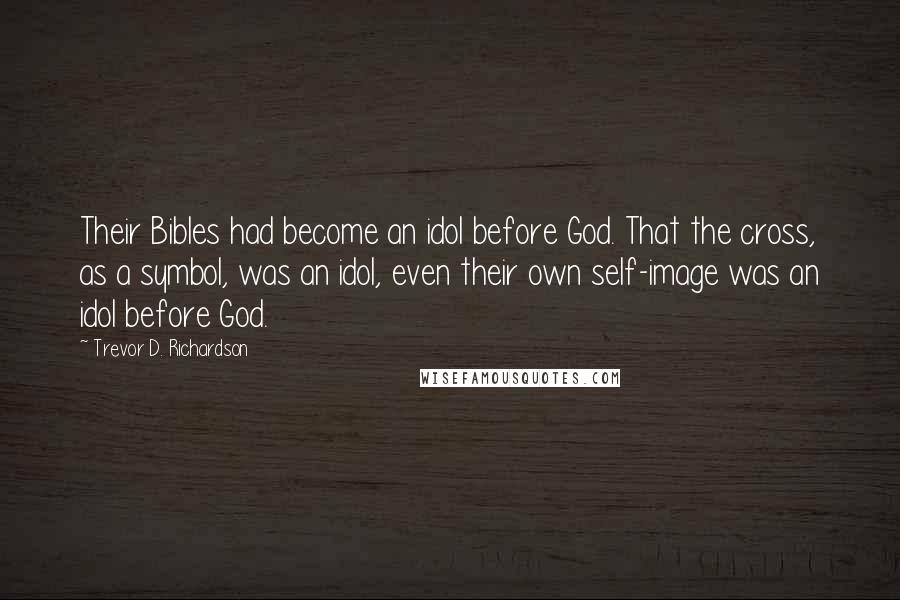 Trevor D. Richardson Quotes: Their Bibles had become an idol before God. That the cross, as a symbol, was an idol, even their own self-image was an idol before God.