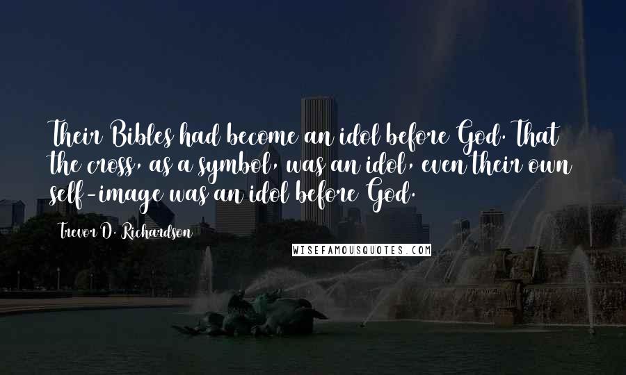 Trevor D. Richardson Quotes: Their Bibles had become an idol before God. That the cross, as a symbol, was an idol, even their own self-image was an idol before God.