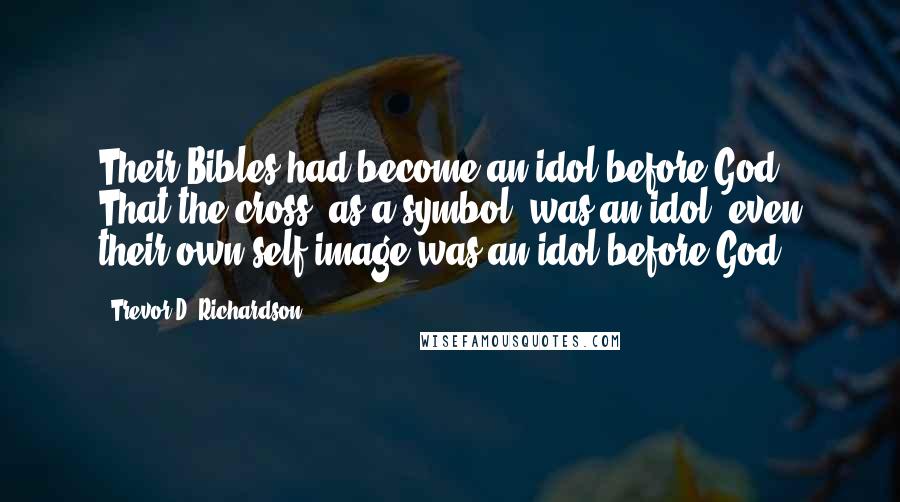 Trevor D. Richardson Quotes: Their Bibles had become an idol before God. That the cross, as a symbol, was an idol, even their own self-image was an idol before God.