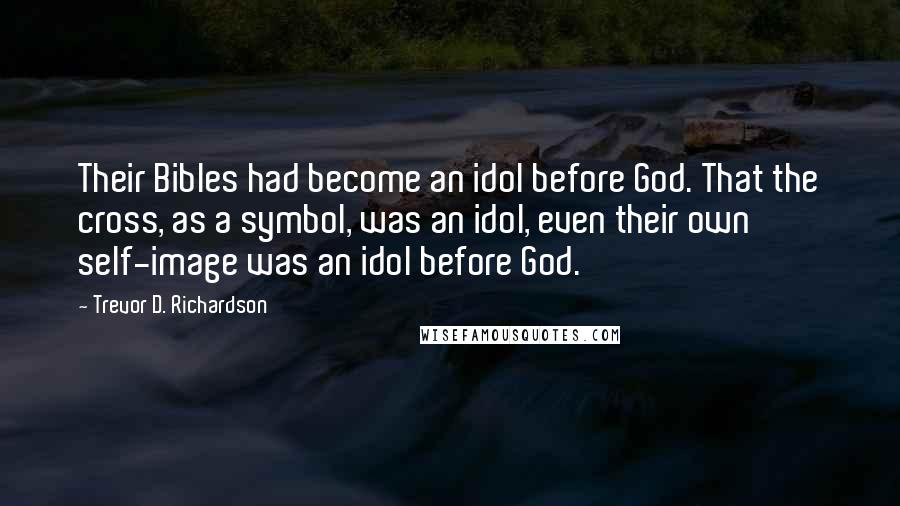 Trevor D. Richardson Quotes: Their Bibles had become an idol before God. That the cross, as a symbol, was an idol, even their own self-image was an idol before God.