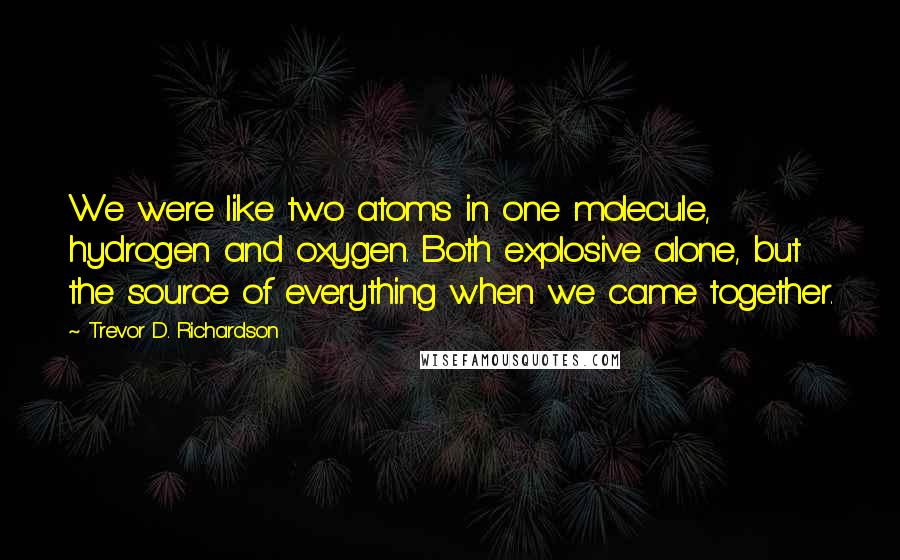 Trevor D. Richardson Quotes: We were like two atoms in one molecule, hydrogen and oxygen. Both explosive alone, but the source of everything when we came together.