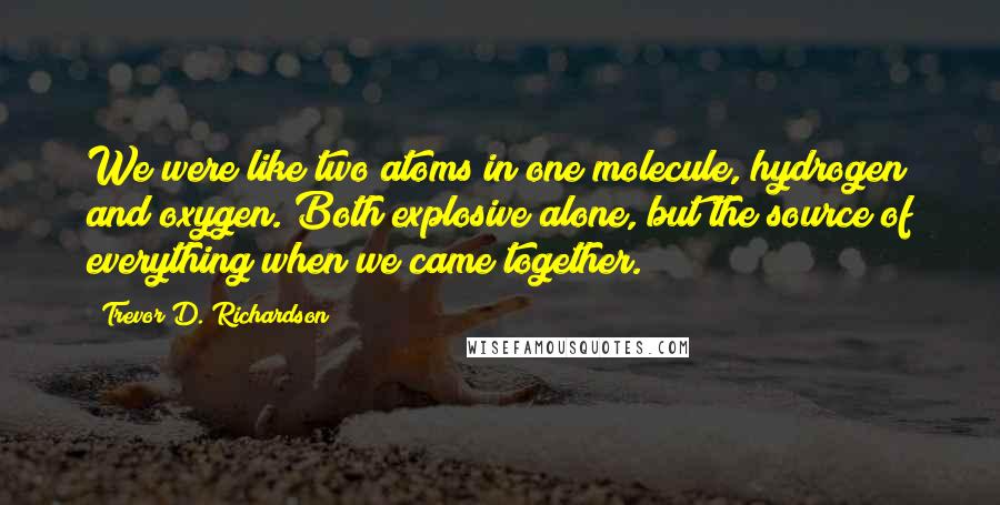 Trevor D. Richardson Quotes: We were like two atoms in one molecule, hydrogen and oxygen. Both explosive alone, but the source of everything when we came together.