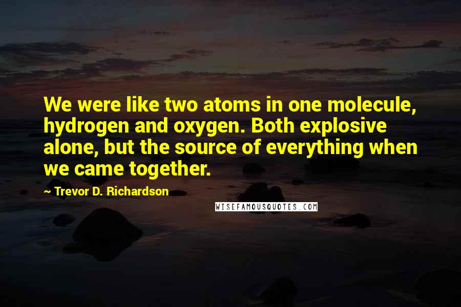 Trevor D. Richardson Quotes: We were like two atoms in one molecule, hydrogen and oxygen. Both explosive alone, but the source of everything when we came together.