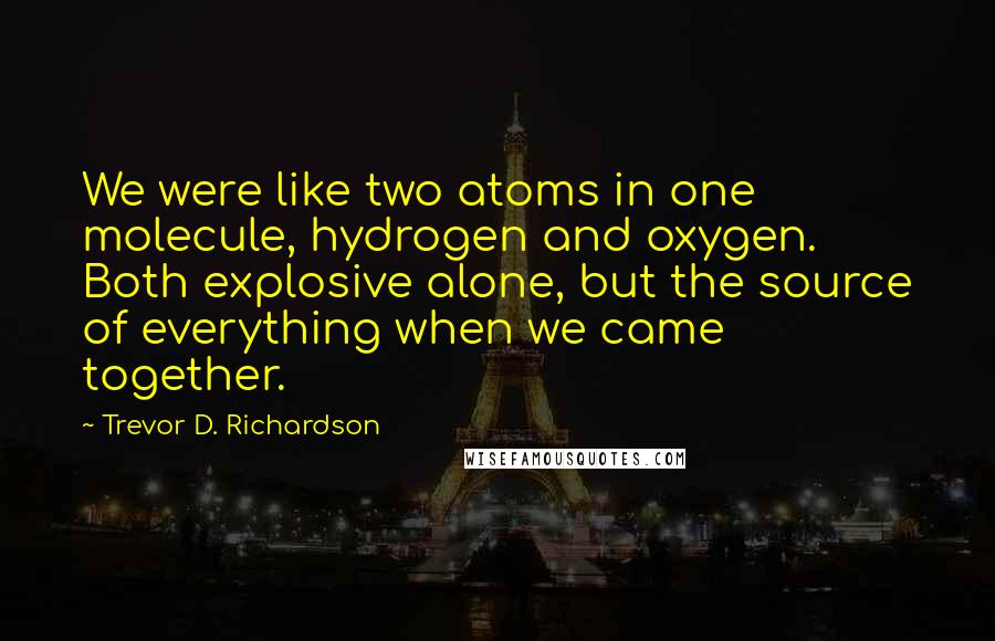 Trevor D. Richardson Quotes: We were like two atoms in one molecule, hydrogen and oxygen. Both explosive alone, but the source of everything when we came together.