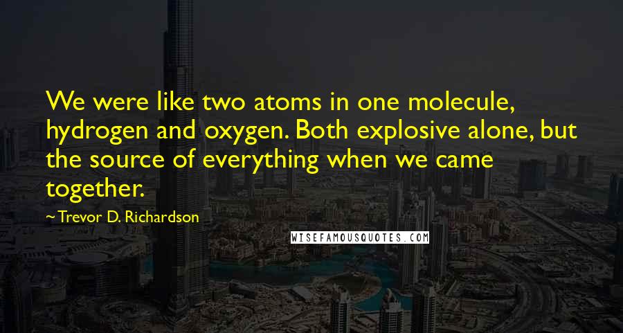 Trevor D. Richardson Quotes: We were like two atoms in one molecule, hydrogen and oxygen. Both explosive alone, but the source of everything when we came together.