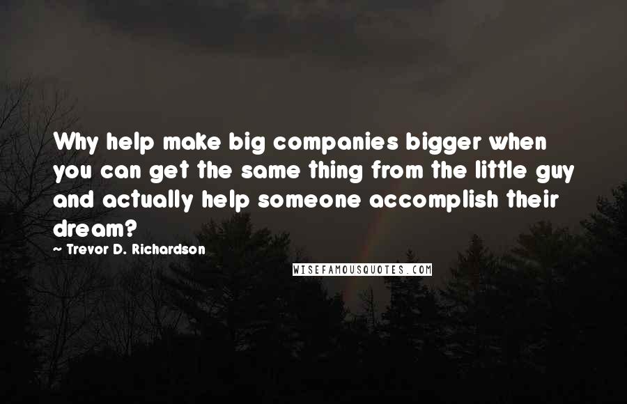 Trevor D. Richardson Quotes: Why help make big companies bigger when you can get the same thing from the little guy and actually help someone accomplish their dream?