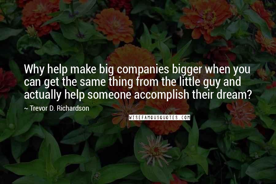 Trevor D. Richardson Quotes: Why help make big companies bigger when you can get the same thing from the little guy and actually help someone accomplish their dream?