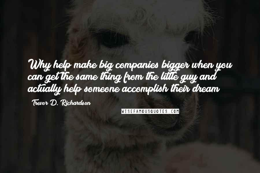 Trevor D. Richardson Quotes: Why help make big companies bigger when you can get the same thing from the little guy and actually help someone accomplish their dream?