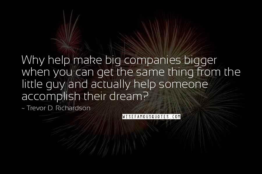 Trevor D. Richardson Quotes: Why help make big companies bigger when you can get the same thing from the little guy and actually help someone accomplish their dream?