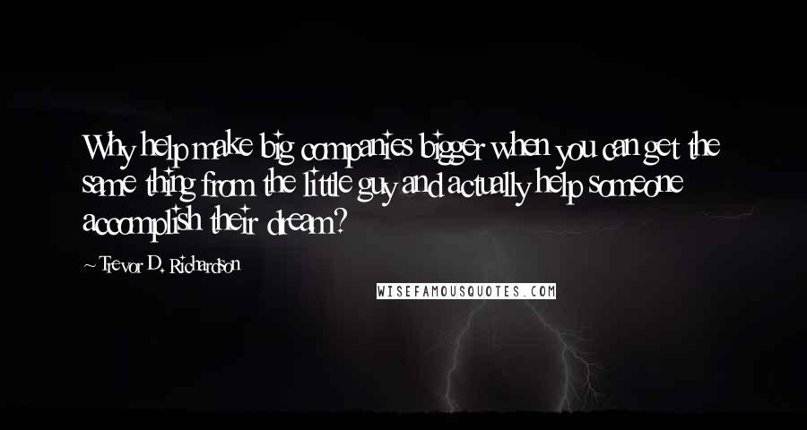 Trevor D. Richardson Quotes: Why help make big companies bigger when you can get the same thing from the little guy and actually help someone accomplish their dream?