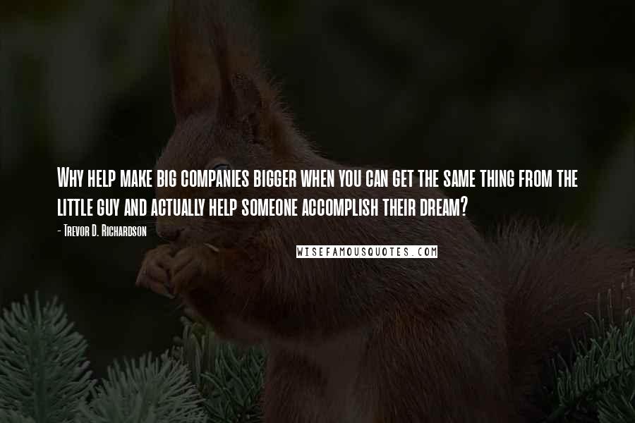 Trevor D. Richardson Quotes: Why help make big companies bigger when you can get the same thing from the little guy and actually help someone accomplish their dream?