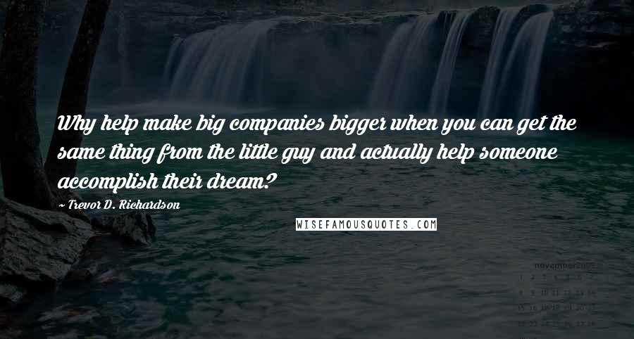 Trevor D. Richardson Quotes: Why help make big companies bigger when you can get the same thing from the little guy and actually help someone accomplish their dream?