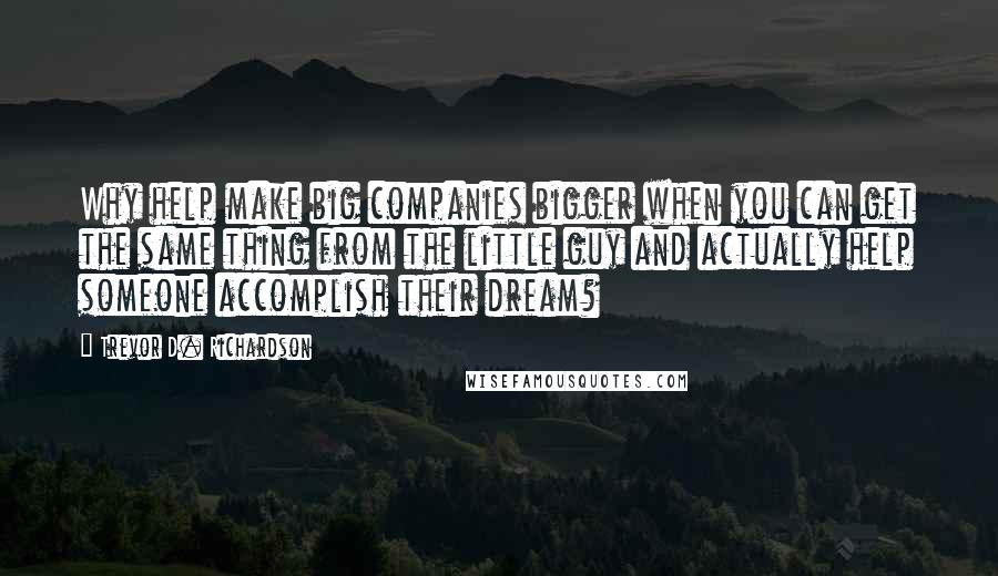 Trevor D. Richardson Quotes: Why help make big companies bigger when you can get the same thing from the little guy and actually help someone accomplish their dream?