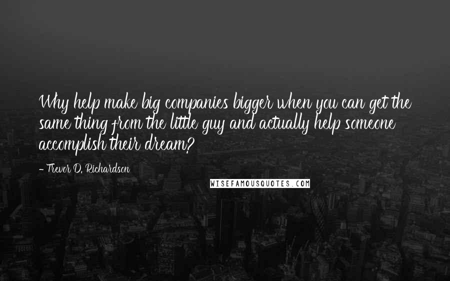 Trevor D. Richardson Quotes: Why help make big companies bigger when you can get the same thing from the little guy and actually help someone accomplish their dream?