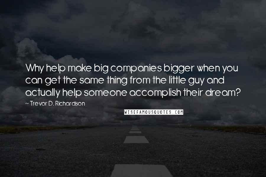 Trevor D. Richardson Quotes: Why help make big companies bigger when you can get the same thing from the little guy and actually help someone accomplish their dream?