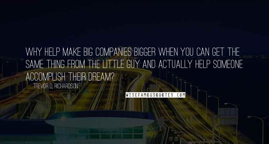 Trevor D. Richardson Quotes: Why help make big companies bigger when you can get the same thing from the little guy and actually help someone accomplish their dream?