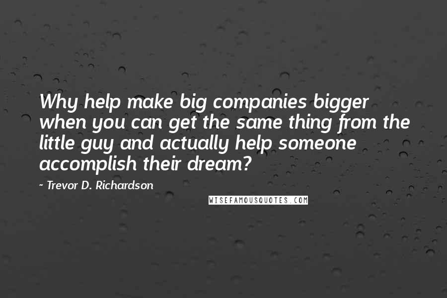 Trevor D. Richardson Quotes: Why help make big companies bigger when you can get the same thing from the little guy and actually help someone accomplish their dream?