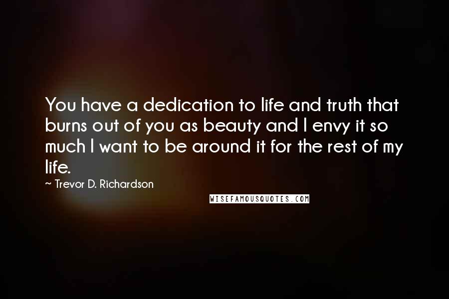 Trevor D. Richardson Quotes: You have a dedication to life and truth that burns out of you as beauty and I envy it so much I want to be around it for the rest of my life.