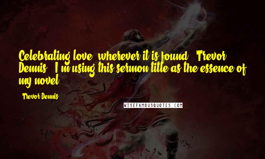 Trevor Dennis Quotes: Celebrating love, wherever it is found" (Trevor Dennis). I'm using this sermon title as the essence of my novel