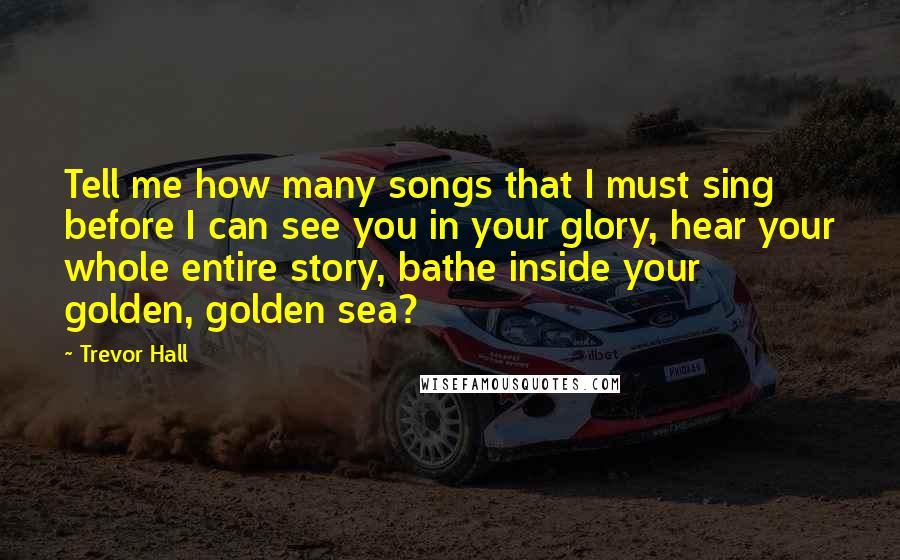 Trevor Hall Quotes: Tell me how many songs that I must sing before I can see you in your glory, hear your whole entire story, bathe inside your golden, golden sea?