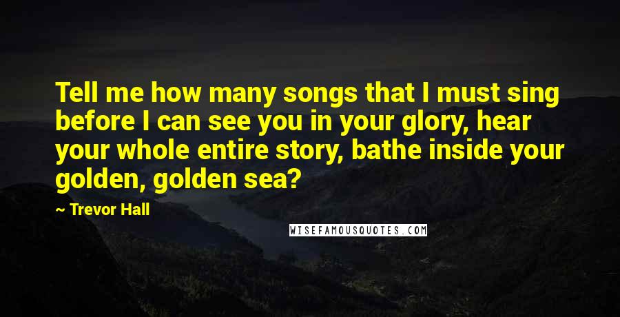 Trevor Hall Quotes: Tell me how many songs that I must sing before I can see you in your glory, hear your whole entire story, bathe inside your golden, golden sea?