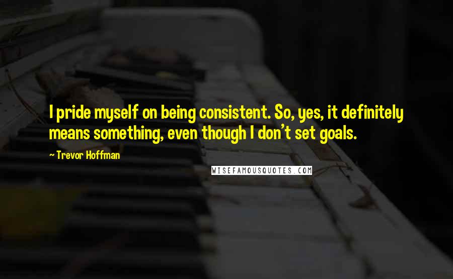 Trevor Hoffman Quotes: I pride myself on being consistent. So, yes, it definitely means something, even though I don't set goals.