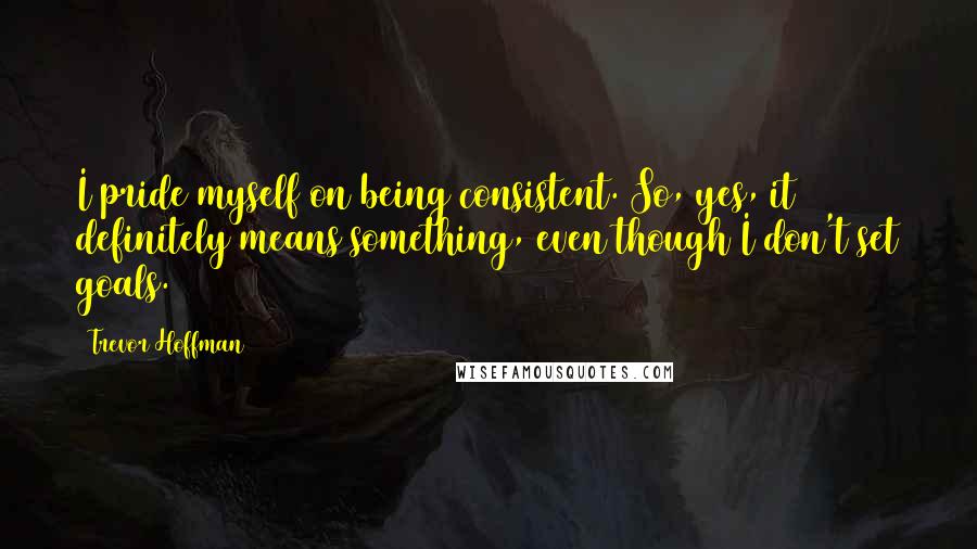 Trevor Hoffman Quotes: I pride myself on being consistent. So, yes, it definitely means something, even though I don't set goals.